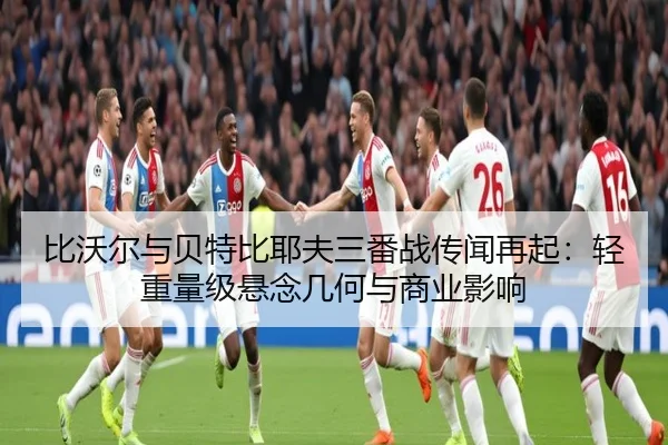 比沃尔与贝特比耶夫三番战传闻再起：轻重量级悬念几何与商业影响 | leyu
