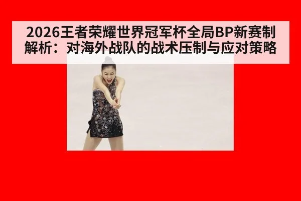 2026王者荣耀世界冠军杯全局BP新赛制解析：对海外战队的战术压制与应对策略