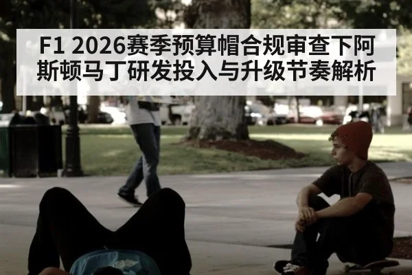 F1 2026赛季预算帽合规审查下阿斯顿马丁研发投入与升级节奏解析