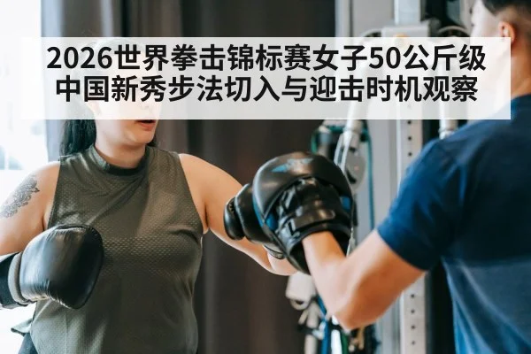 2026世界拳击锦标赛女子50公斤级 中国新秀步法切入与迎击时机观察