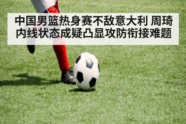 中国男篮热身赛不敌意大利 周琦内线状态成疑凸显攻防衔接难题